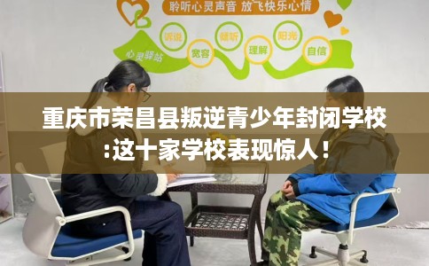 重庆市荣昌县叛逆青少年封闭学校:这十家学校表现惊人！