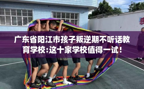 广东省阳江市孩子叛逆期不听话教育学校:这十家学校值得一试！
