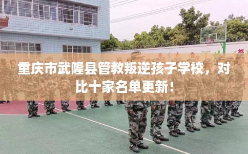 重庆市武隆县管教叛逆孩子学校,对比十家名单更新! 重庆市武隆县管教叛逆孩子学校,对比十家名单更新!