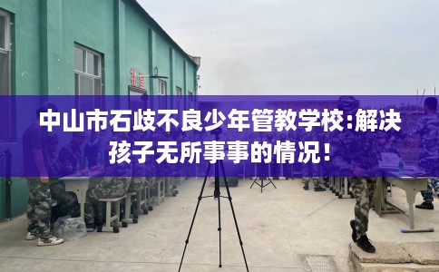 中山市石歧不良少年管教学校:解决孩子无所事事的情况！