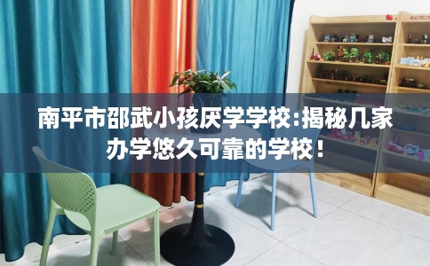南平市邵武小孩厌学学校:揭秘几家办学悠久可靠的学校！