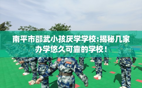 南平市邵武小孩厌学学校:揭秘几家办学悠久可靠的学校！