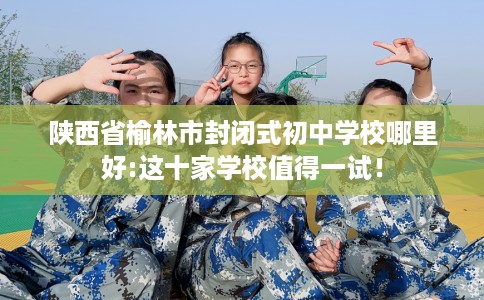 陕西省榆林市封闭式初中学校哪里好:这十家学校值得一试！