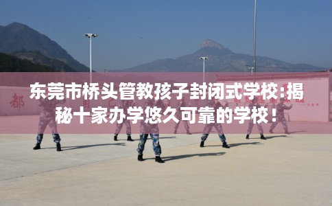 东莞市桥头管教孩子封闭式学校:揭秘十家办学悠久可靠的学校！