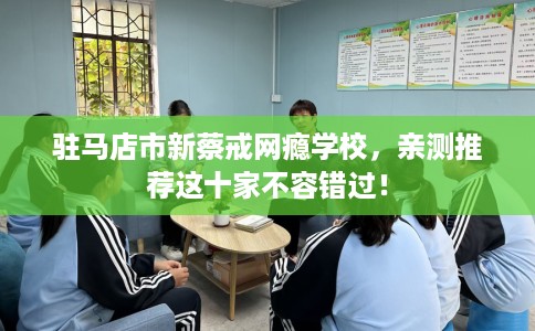 驻马店市新蔡戒网瘾学校，亲测推荐这十家不容错过！