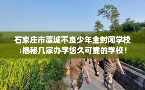 石家庄市藁城不良少年全封闭学校:揭秘几家办学悠久可靠的学校! 石家庄市藁城不良少年全封闭学校:揭秘几家办学悠久可靠的学校!