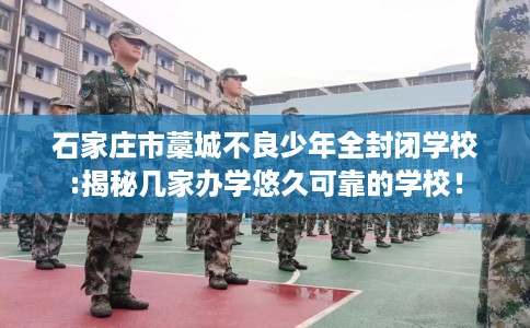 石家庄市藁城不良少年全封闭学校:揭秘几家办学悠久可靠的学校！