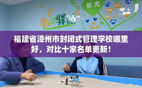 福建省漳州市封闭式管理学校哪里好，对比十家名单更新！