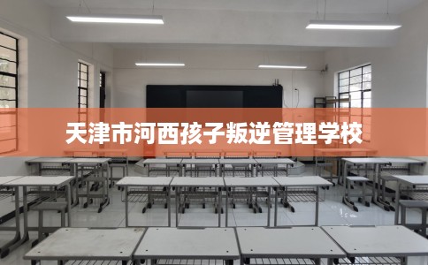 天津市河西孩子叛逆管理学校 天津市河西孩子叛逆管理学校