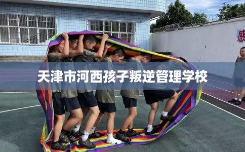 天津市河西孩子叛逆管理学校 天津市河西孩子叛逆管理学校