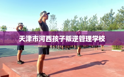 天津市河西孩子叛逆管理学校 天津市河西孩子叛逆管理学校