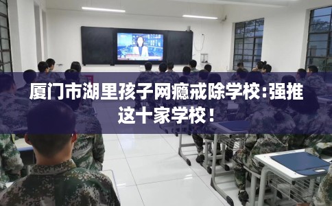 厦门市湖里孩子网瘾戒除学校:强推这十家学校！
