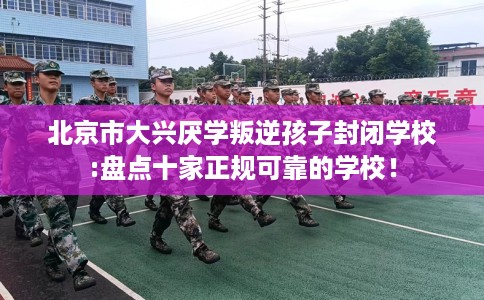 北京市大兴厌学叛逆孩子封闭学校:盘点十家正规可靠的学校！