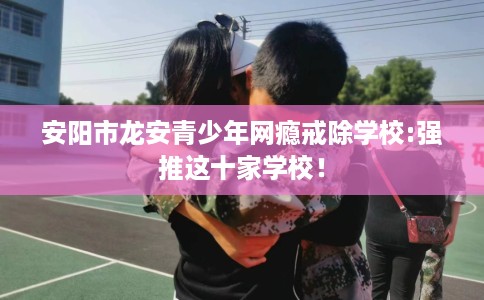安阳市龙安青少年网瘾戒除学校:强推这十家学校！