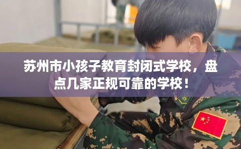 苏州市小孩子教育封闭式学校,盘点几家正规可靠的学校! 苏州市小孩子教育封闭式学校,盘点几家正规可靠的学校!