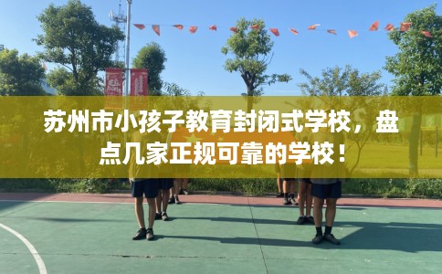 苏州市小孩子教育封闭式学校,盘点几家正规可靠的学校! 苏州市小孩子教育封闭式学校,盘点几家正规可靠的学校!