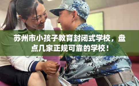 苏州市小孩子教育封闭式学校,盘点几家正规可靠的学校! 苏州市小孩子教育封闭式学校,盘点几家正规可靠的学校!