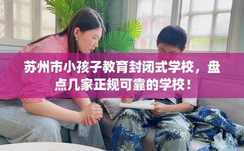 苏州市小孩子教育封闭式学校，盘点几家正规可靠的学校！