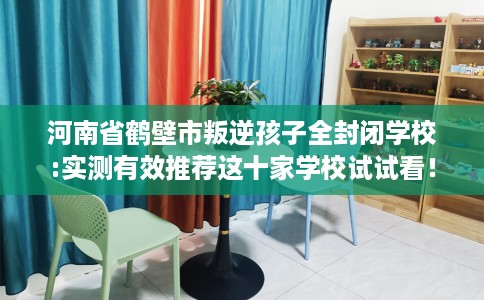 河南省鹤壁市叛逆孩子全封闭学校:实测有效推荐这十家学校试试看！