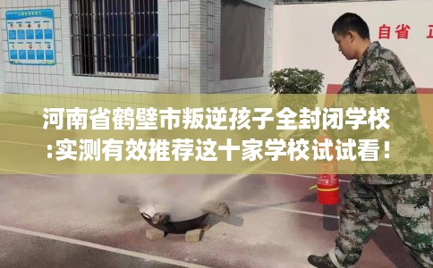 河南省鹤壁市叛逆孩子全封闭学校:实测有效推荐这十家学校试试看！