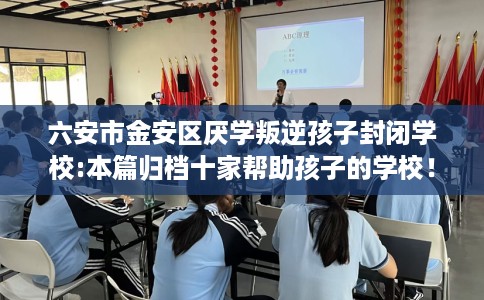 六安市金安区厌学叛逆孩子封闭学校:本篇归档十家帮助孩子的学校！