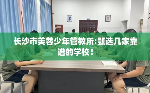 长沙市芙蓉少年管教所:甄选几家靠谱的学校! 长沙市芙蓉少年管教所:甄选几家靠谱的学校!