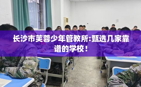 长沙市芙蓉少年管教所:甄选几家靠谱的学校！