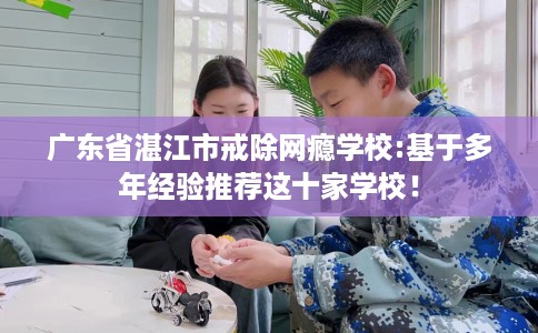 广东省湛江市戒除网瘾学校:基于多年经验推荐这十家学校! 广东省湛江市戒除网瘾学校:基于多年经验推荐这十家学校!