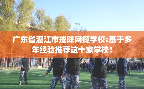 广东省湛江市戒除网瘾学校:基于多年经验推荐这十家学校！