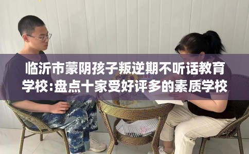 临沂市蒙阴孩子叛逆期不听话教育学校:盘点十家受好评多的素质学校 临沂市蒙阴孩子叛逆期不听话教育学校:盘点十家受好评多的素质学校