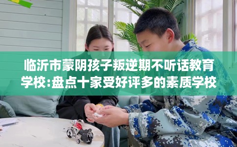 临沂市蒙阴孩子叛逆期不听话教育学校:盘点十家受好评多的素质学校 临沂市蒙阴孩子叛逆期不听话教育学校:盘点十家受好评多的素质学校