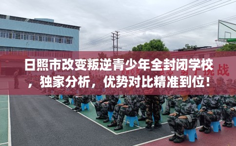日照市改变叛逆青少年全封闭学校，独家分析，优势对比精准到位！
