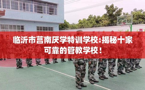 临沂市莒南厌学特训学校:揭秘十家可靠的管教学校! 临沂市莒南厌学特训学校:揭秘十家可靠的管教学校!