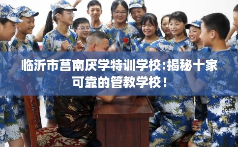 临沂市莒南厌学特训学校:揭秘十家可靠的管教学校！