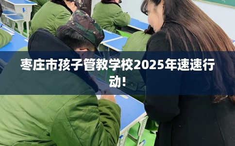 枣庄市孩子管教学校2025年速速行动!
