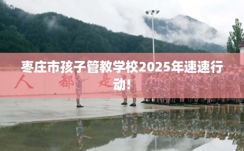 枣庄市孩子管教学校2025年速速行动!