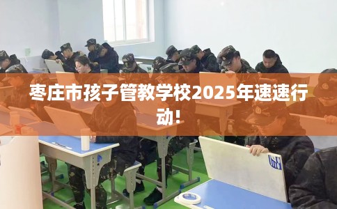 枣庄市孩子管教学校2025年速速行动!