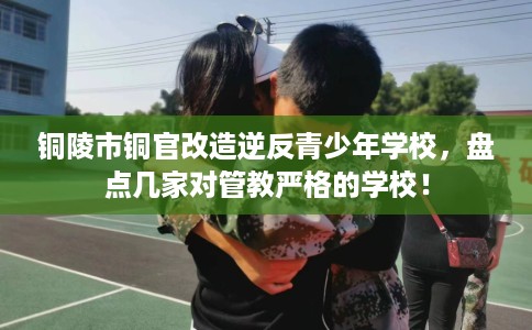 铜陵市铜官改造逆反青少年学校，盘点几家对管教严格的学校！