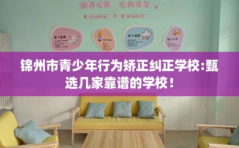 锦州市青少年行为矫正纠正学校:甄选几家靠谱的学校！