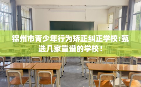 锦州市青少年行为矫正纠正学校:甄选几家靠谱的学校！
