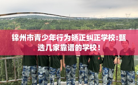 锦州市青少年行为矫正纠正学校:甄选几家靠谱的学校！
