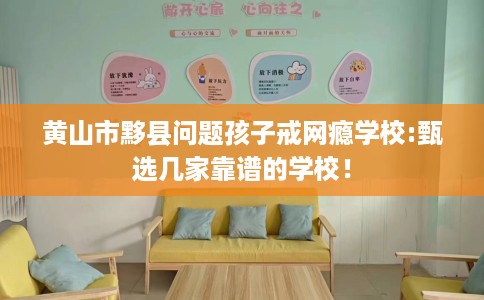 黄山市黟县问题孩子戒网瘾学校:甄选几家靠谱的学校！