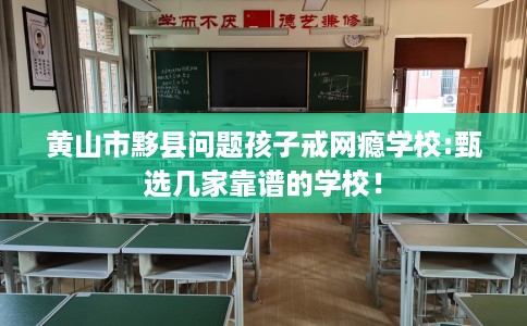 黄山市黟县问题孩子戒网瘾学校:甄选几家靠谱的学校！