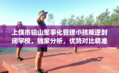 上饶市铅山军事化管理小孩叛逆封闭学校，独家分析，优势对比精准到位！