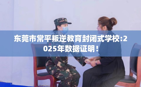 东莞市常平叛逆教育封闭式学校:2025年数据证明! 东莞市常平叛逆教育封闭式学校:2025年数据证明!