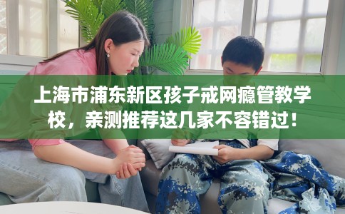 上海市浦东新区孩子戒网瘾管教学校，亲测推荐这几家不容错过！