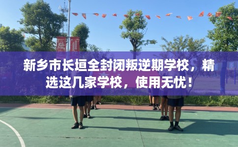 新乡市长垣全封闭叛逆期学校，精选这几家学校，使用无忧！