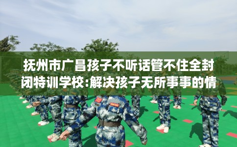 抚州市广昌孩子不听话管不住全封闭特训学校:解决孩子无所事事的情况! 抚州市广昌孩子不听话管不住全封闭特训学校:解决孩子无所事事的情况!