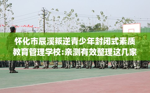 怀化市辰溪叛逆青少年封闭式素质教育管理学校:亲测有效整理这几家试试