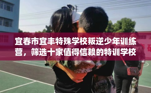 宜春市宜丰特殊学校叛逆少年训练营,筛选十家值得信赖的特训学校! 宜春市宜丰特殊学校叛逆少年训练营,筛选十家值得信赖的特训学校!